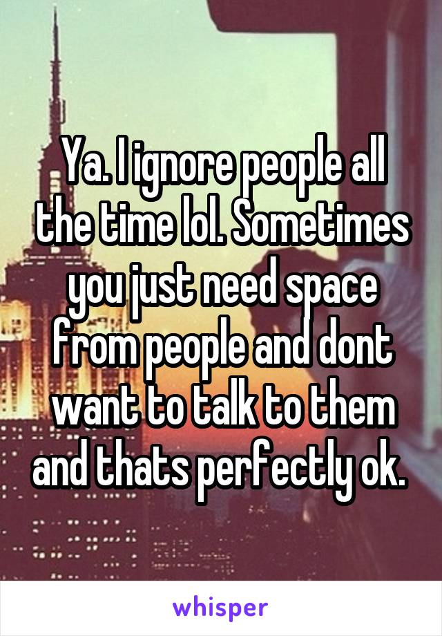 Ya. I ignore people all the time lol. Sometimes you just need space from people and dont want to talk to them and thats perfectly ok. 