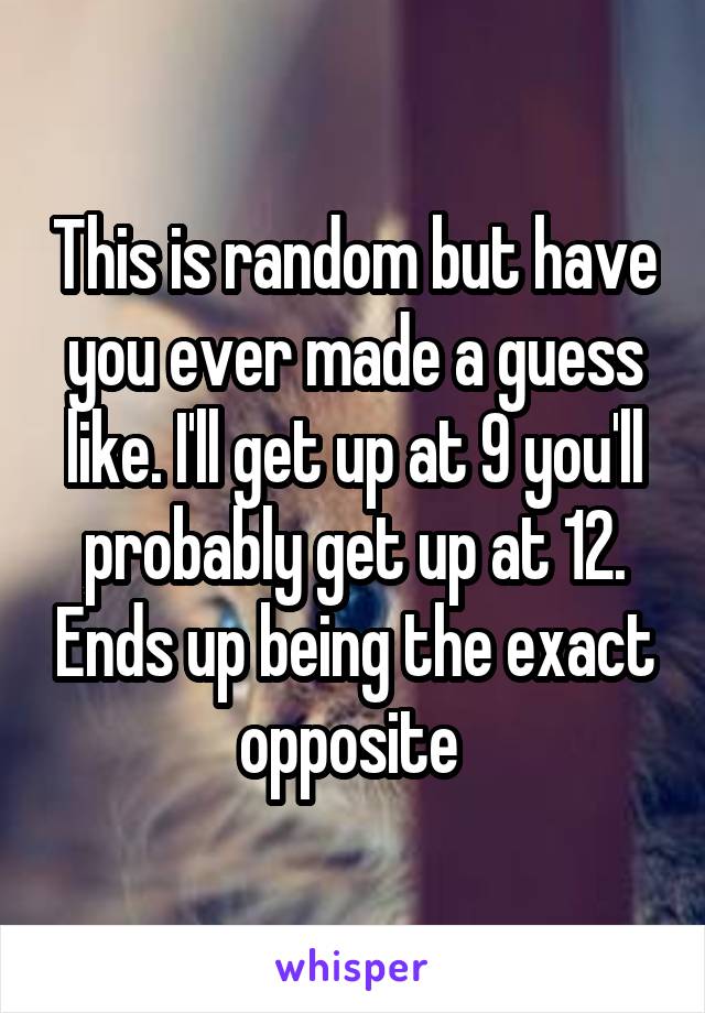 This is random but have you ever made a guess like. I'll get up at 9 you'll probably get up at 12. Ends up being the exact opposite 