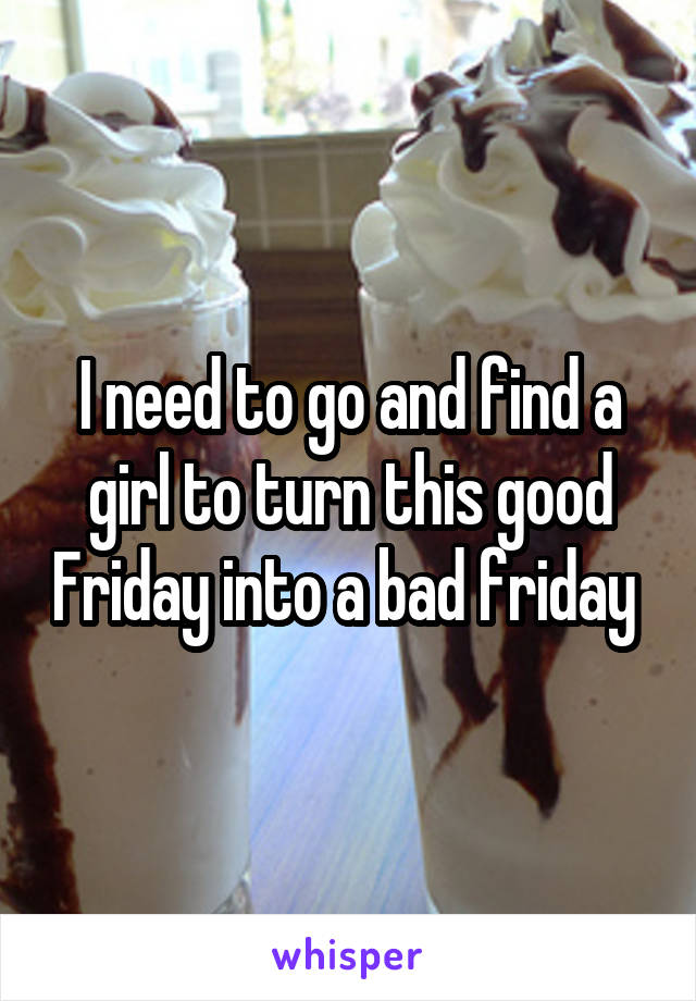 I need to go and find a girl to turn this good Friday into a bad friday 