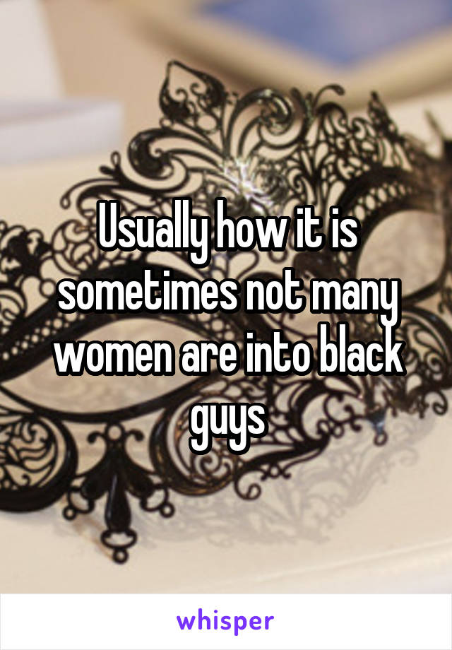 Usually how it is sometimes not many women are into black guys