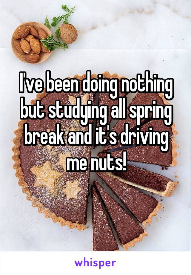 I've been doing nothing but studying all spring break and it's driving me nuts!
