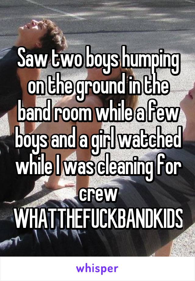 Saw two boys humping on the ground in the band room while a few boys and a girl watched while I was cleaning for crew WHATTHEFUCKBANDKIDS