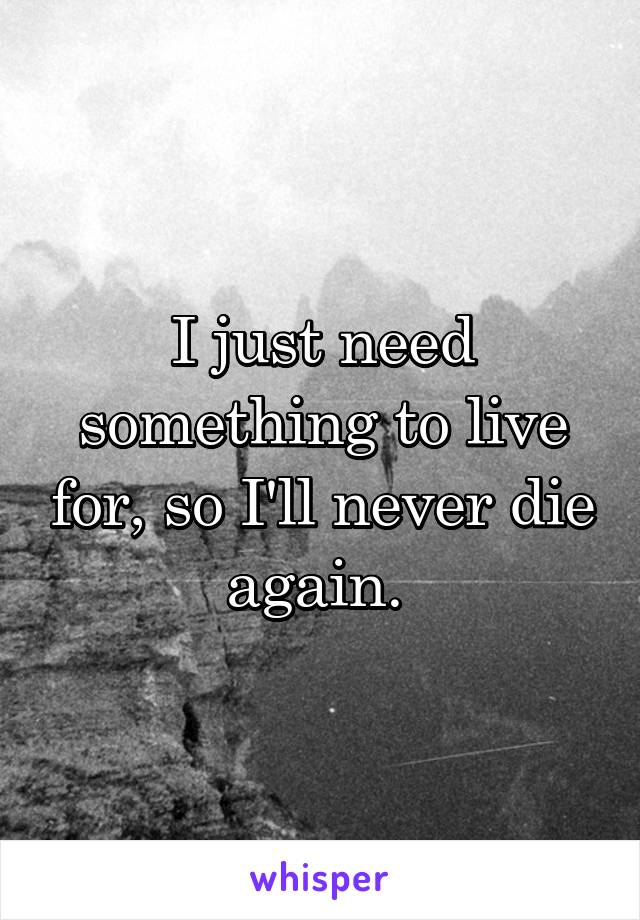 I just need something to live for, so I'll never die again. 