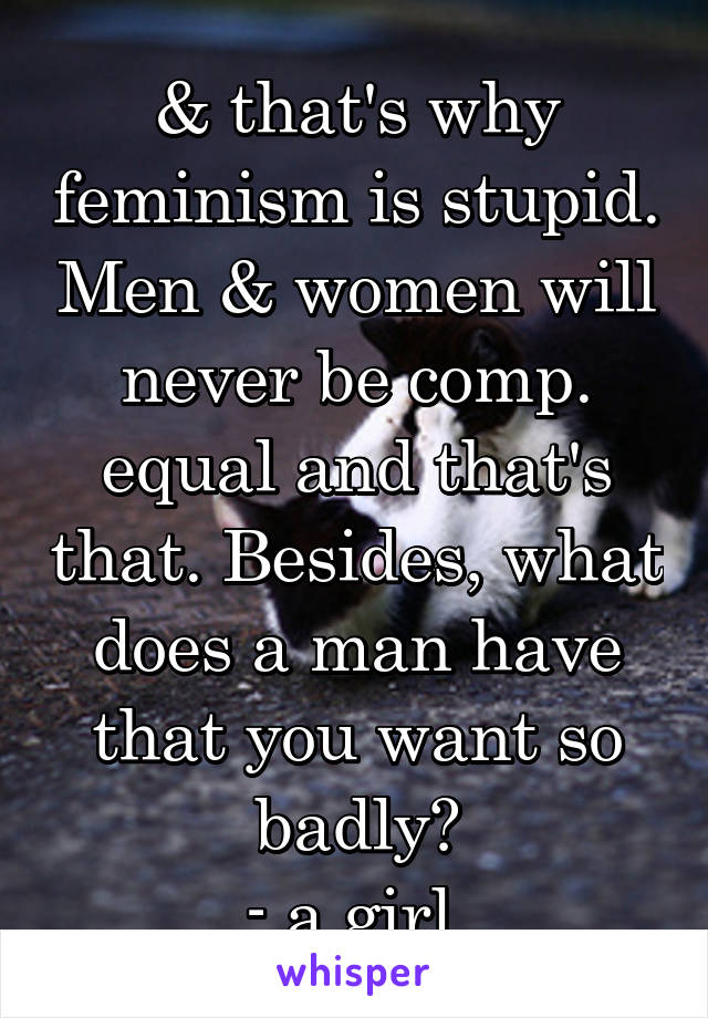 & that's why feminism is stupid. Men & women will never be comp. equal and that's that. Besides, what does a man have that you want so badly?
- a girl 