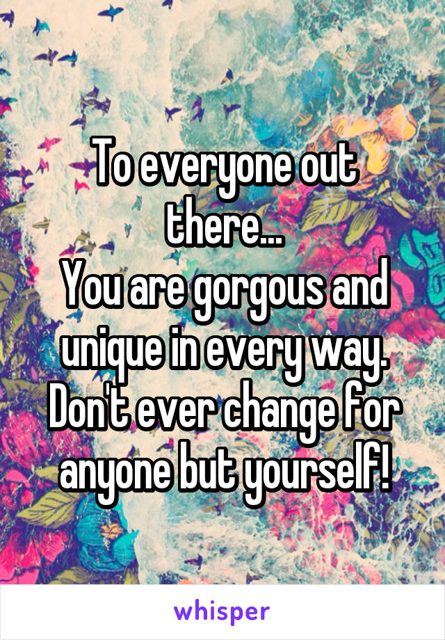 To everyone out there...
You are gorgous and unique in every way.
Don't ever change for anyone but yourself!