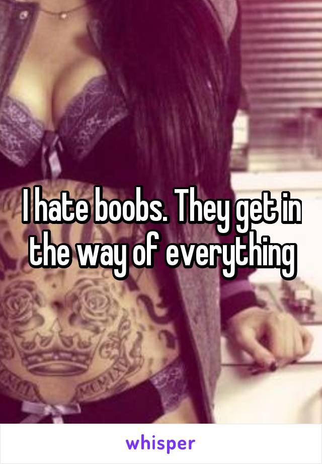 I hate boobs. They get in the way of everything