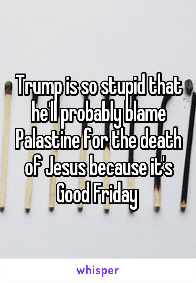 Trump is so stupid that he'll probably blame Palastine for the death of Jesus because it's Good Friday 