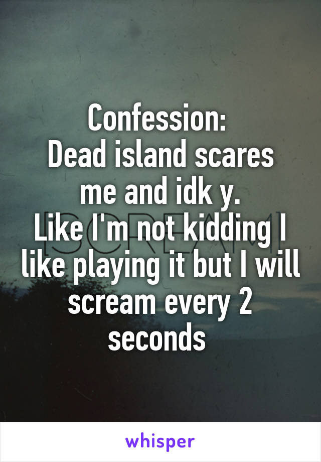 Confession: 
Dead island scares me and idk y.
Like I'm not kidding I like playing it but I will scream every 2 seconds 