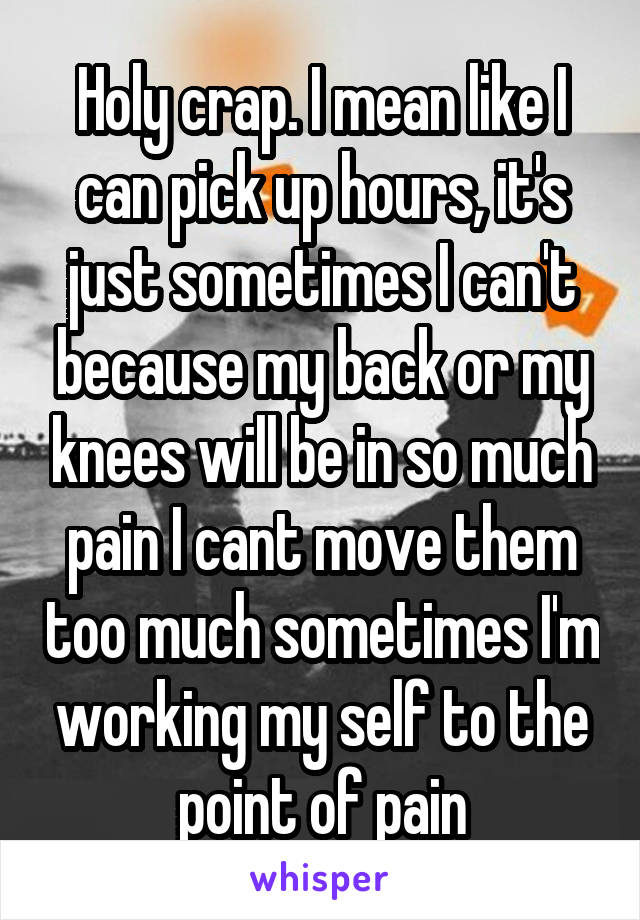 Holy crap. I mean like I can pick up hours, it's just sometimes I can't because my back or my knees will be in so much pain I cant move them too much sometimes I'm working my self to the point of pain