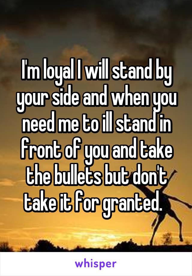 I'm loyal I will stand by your side and when you need me to ill stand in front of you and take the bullets but don't take it for granted.  