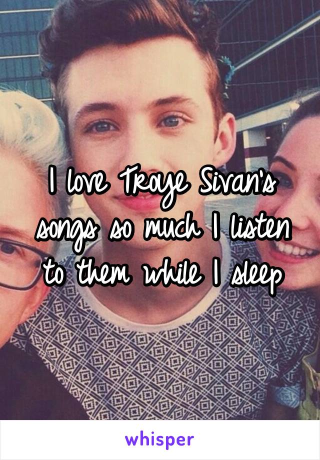 I love Troye Sivan's songs so much I listen to them while I sleep