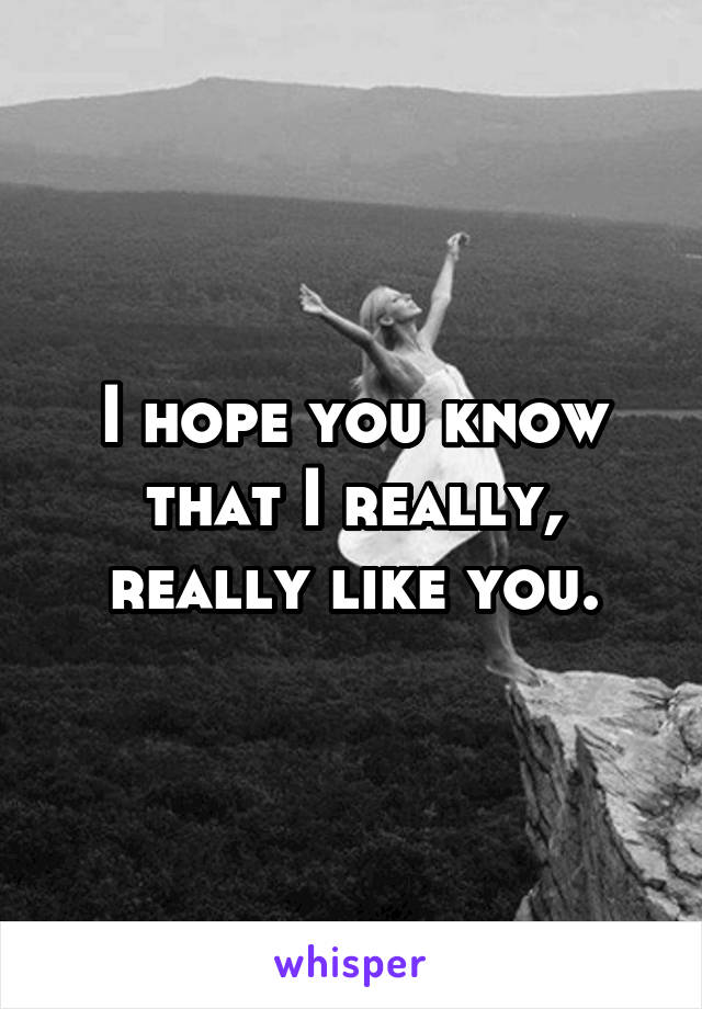 I hope you know that I really, really like you.