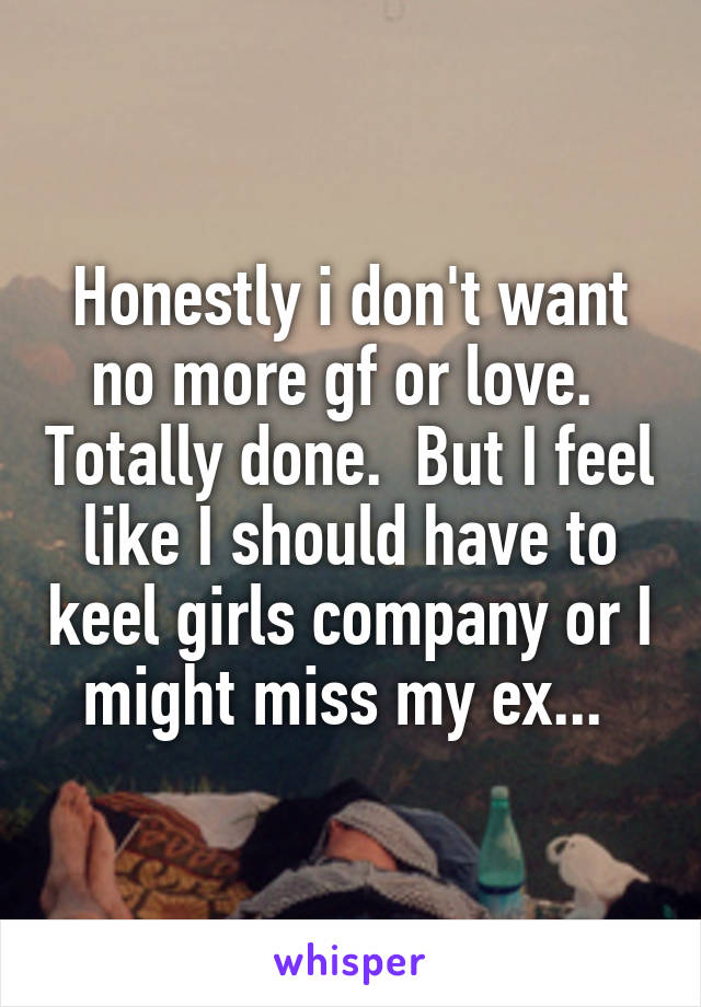 Honestly i don't want no more gf or love.  Totally done.  But I feel like I should have to keel girls company or I might miss my ex... 