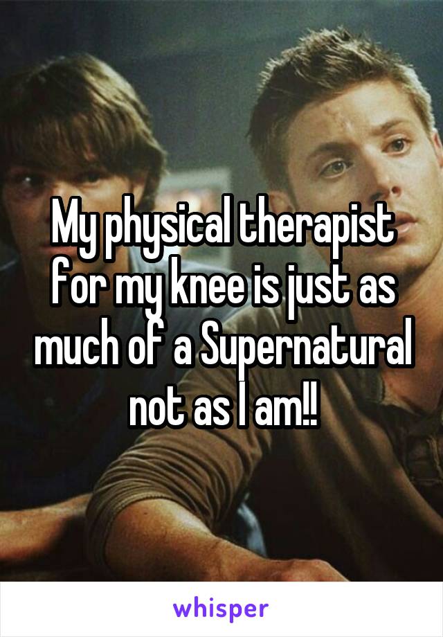 My physical therapist for my knee is just as much of a Supernatural not as I am!!