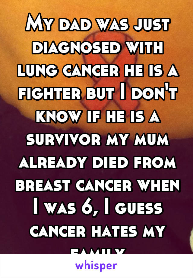 My dad was just diagnosed with lung cancer he is a fighter but I don't know if he is a survivor my mum already died from breast cancer when I was 6, I guess cancer hates my family