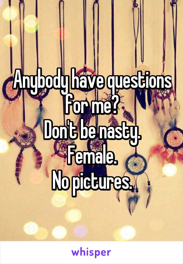 Anybody have questions for me?
Don't be nasty.
Female.
No pictures.