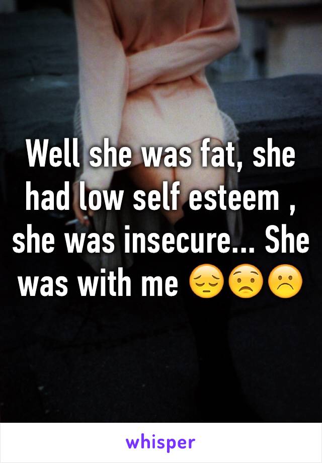 Well she was fat, she had low self esteem , she was insecure... She was with me 😔😟☹️