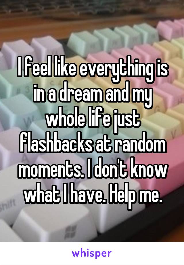 I feel like everything is in a dream and my whole life just flashbacks at random moments. I don't know what I have. Help me.