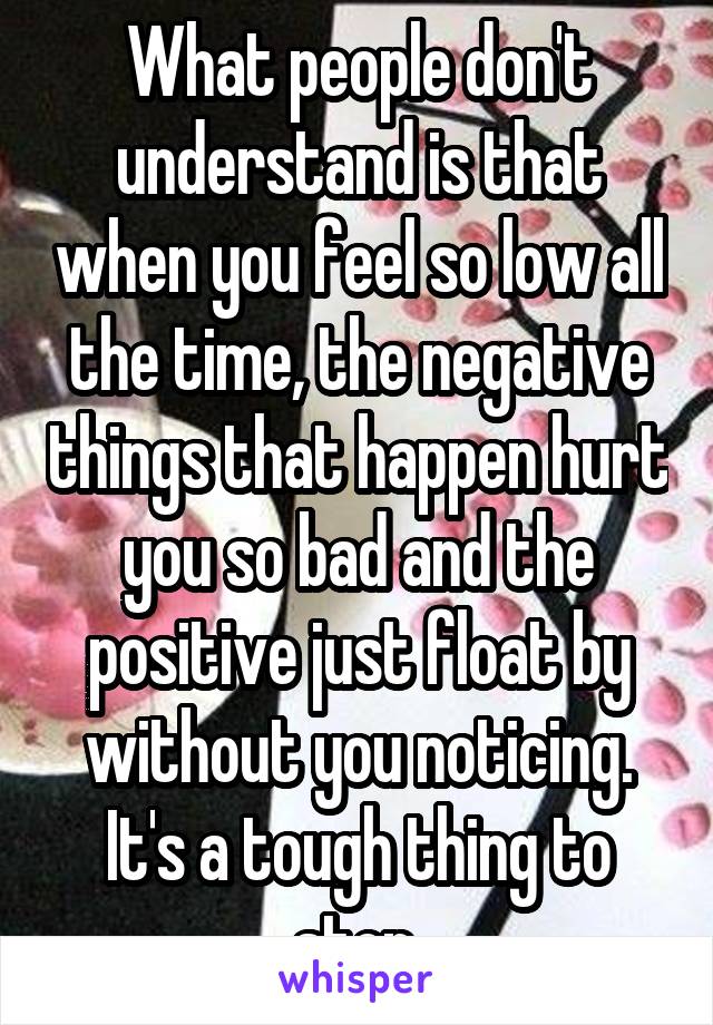 What people don't understand is that when you feel so low all the time, the negative things that happen hurt you so bad and the positive just float by without you noticing. It's a tough thing to stop.