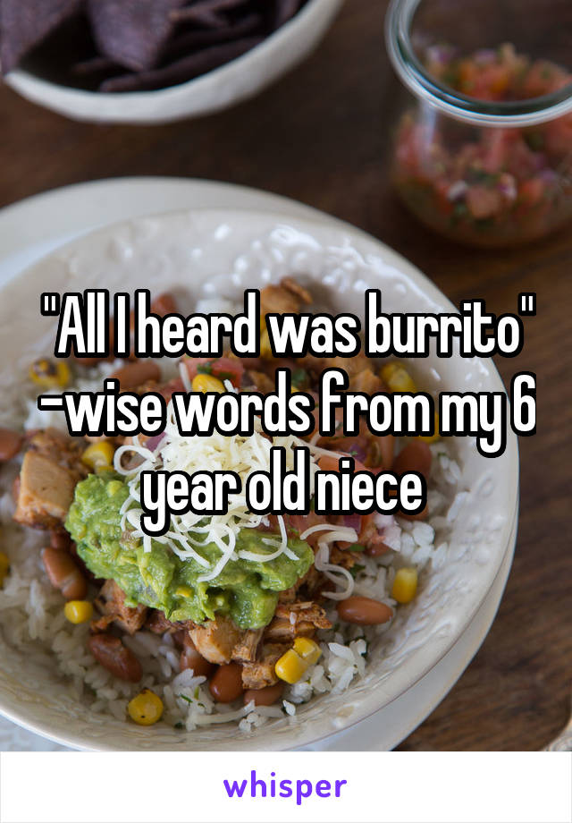 "All I heard was burrito" -wise words from my 6 year old niece 