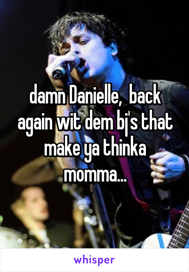 damn Danielle,  back again wit dem bj's that make ya thinka momma...