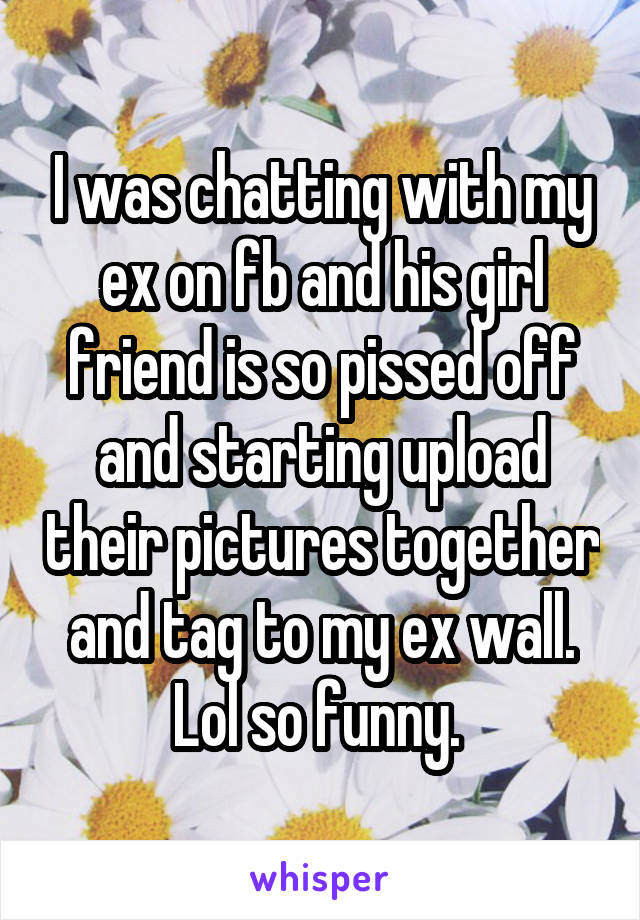 I was chatting with my ex on fb and his girl friend is so pissed off and starting upload their pictures together and tag to my ex wall. Lol so funny. 