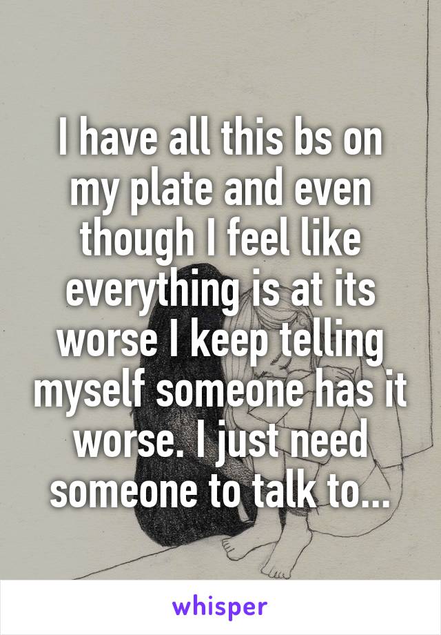 I have all this bs on my plate and even though I feel like everything is at its worse I keep telling myself someone has it worse. I just need someone to talk to...