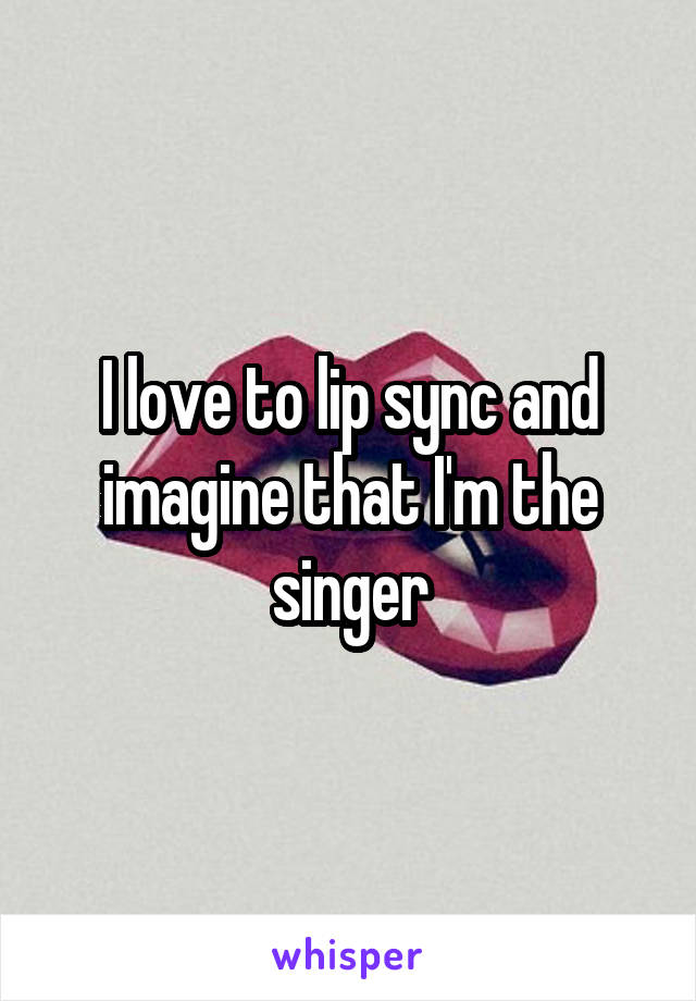 I love to lip sync and imagine that I'm the singer