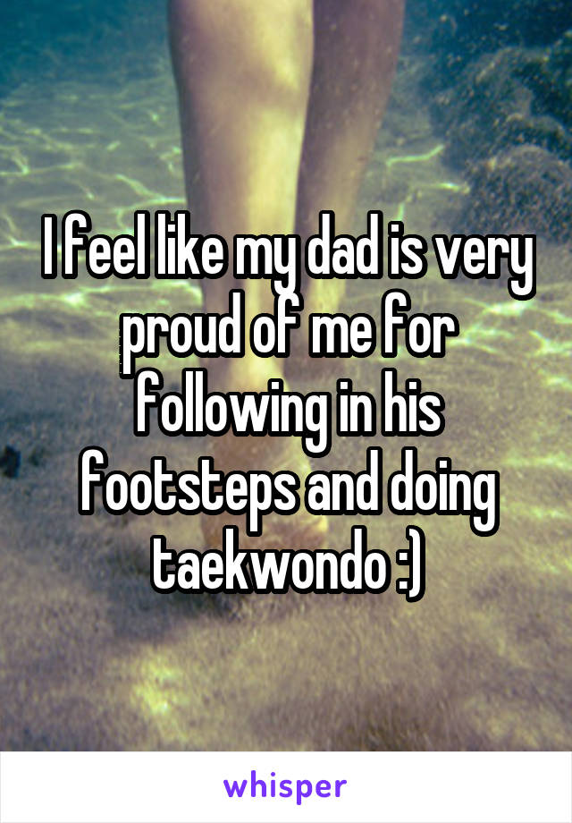 I feel like my dad is very proud of me for following in his footsteps and doing taekwondo :)