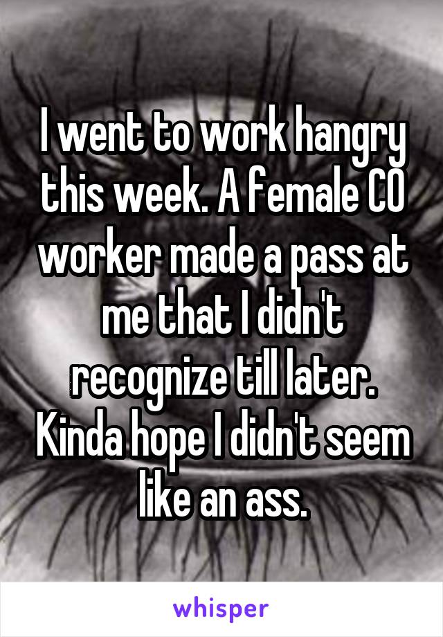 I went to work hangry this week. A female CO worker made a pass at me that I didn't recognize till later. Kinda hope I didn't seem like an ass.