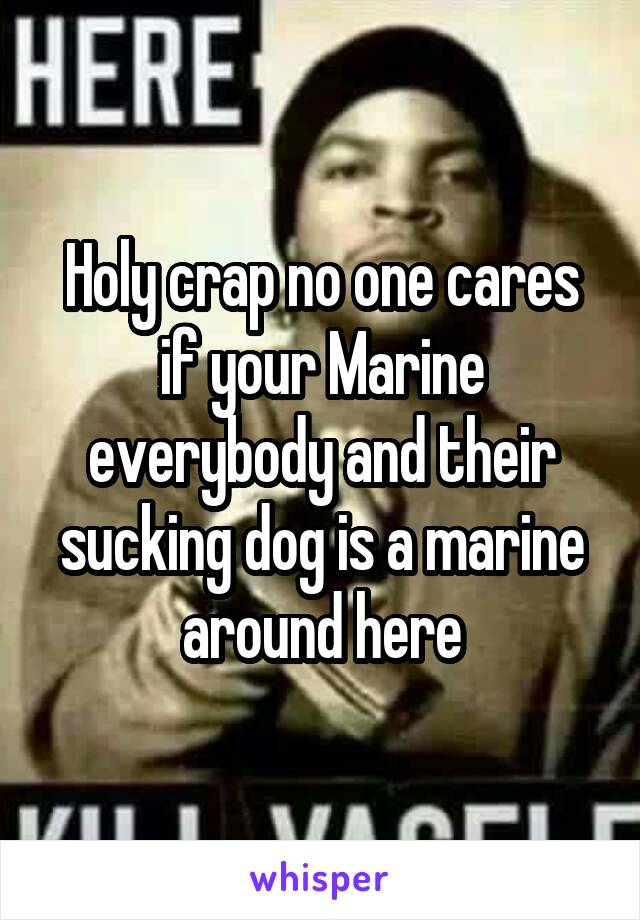 Holy crap no one cares if your Marine everybody and their sucking dog is a marine around here