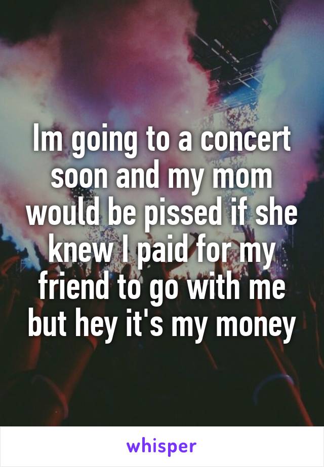 Im going to a concert soon and my mom would be pissed if she knew I paid for my friend to go with me but hey it's my money