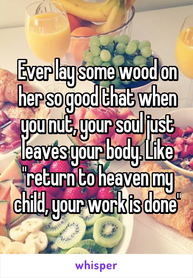 Ever lay some wood on her so good that when you nut, your soul just leaves your body. Like "return to heaven my child, your work is done"