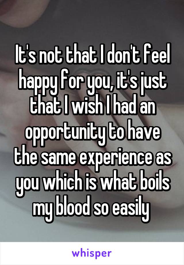 It's not that I don't feel happy for you, it's just that I wish I had an opportunity to have the same experience as you which is what boils my blood so easily 