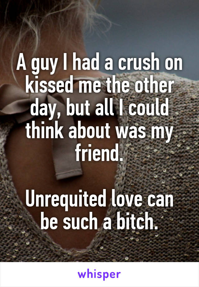 A guy I had a crush on kissed me the other day, but all I could think about was my friend.

Unrequited love can be such a bitch.