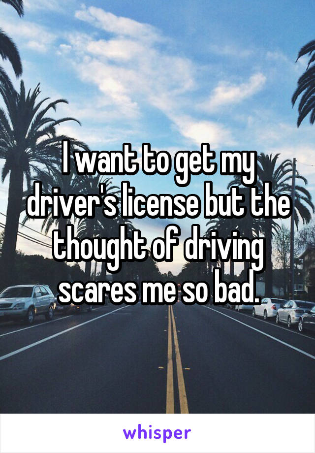 I want to get my driver's license but the thought of driving scares me so bad.