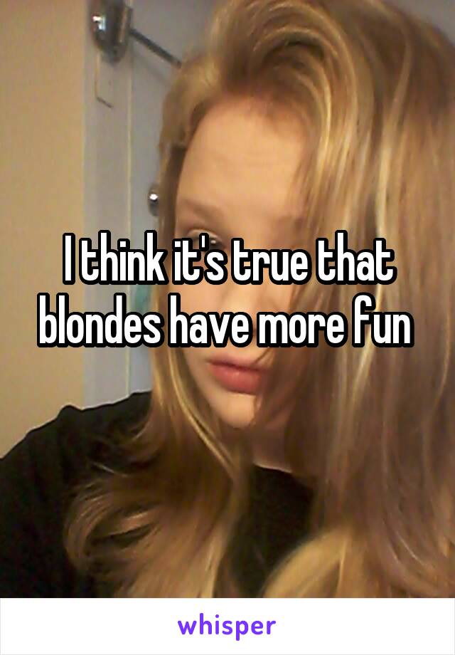 I think it's true that blondes have more fun 
