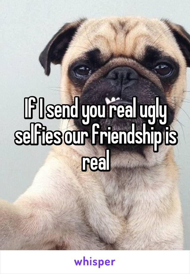 If I send you real ugly selfies our friendship is real