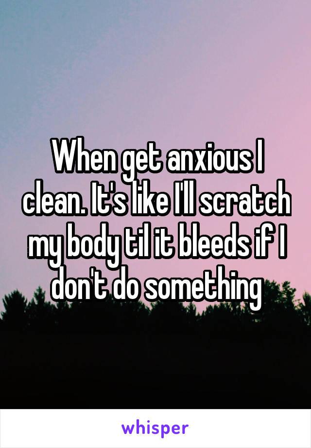 When get anxious I clean. It's like I'll scratch my body til it bleeds if I don't do something