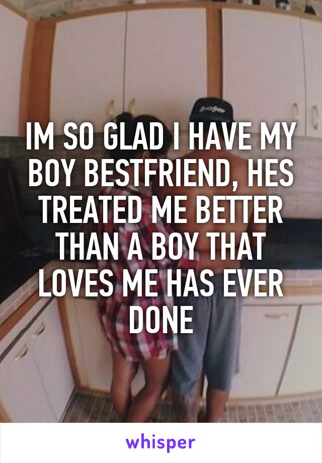 IM SO GLAD I HAVE MY BOY BESTFRIEND, HES TREATED ME BETTER THAN A BOY THAT LOVES ME HAS EVER DONE