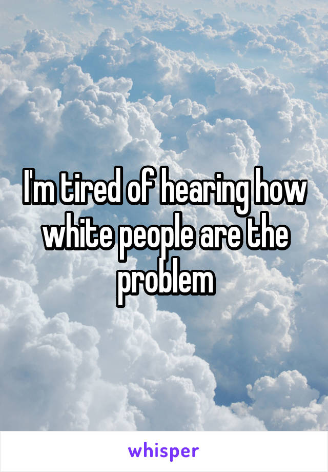 I'm tired of hearing how white people are the problem