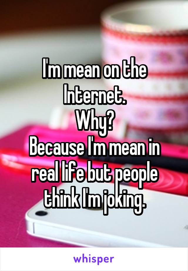 I'm mean on the Internet.
Why?
Because I'm mean in real life but people think I'm joking.