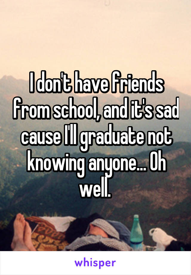 I don't have friends from school, and it's sad cause I'll graduate not knowing anyone... Oh well. 