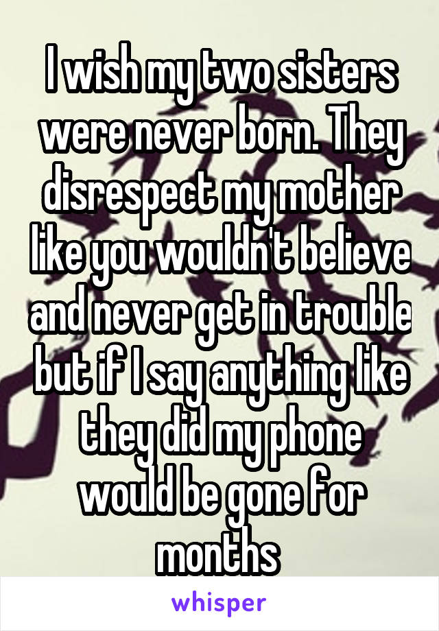 I wish my two sisters were never born. They disrespect my mother like you wouldn't believe and never get in trouble but if I say anything like they did my phone would be gone for months 