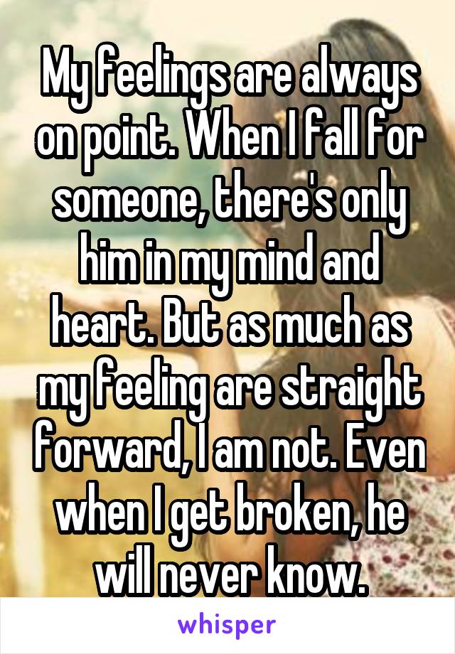 My feelings are always on point. When I fall for someone, there's only him in my mind and heart. But as much as my feeling are straight forward, I am not. Even when I get broken, he will never know.