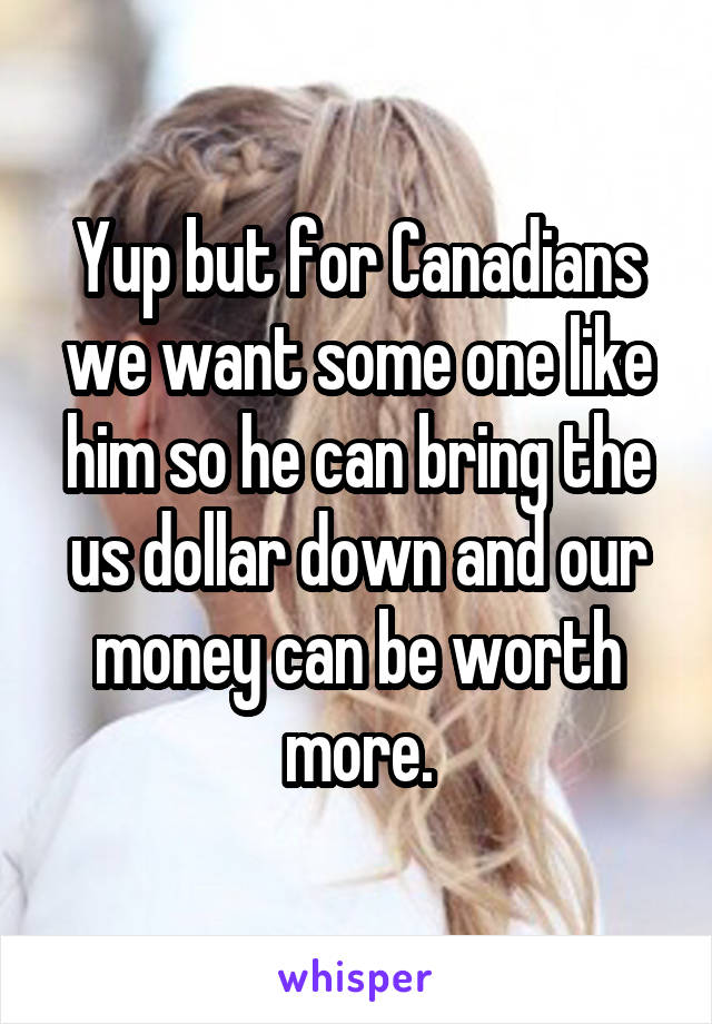 Yup but for Canadians we want some one like him so he can bring the us dollar down and our money can be worth more.