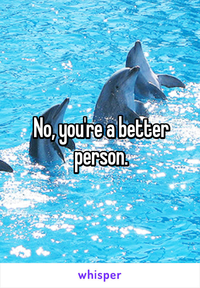 No, you're a better person.