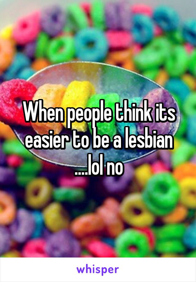 When people think its easier to be a lesbian ....lol no