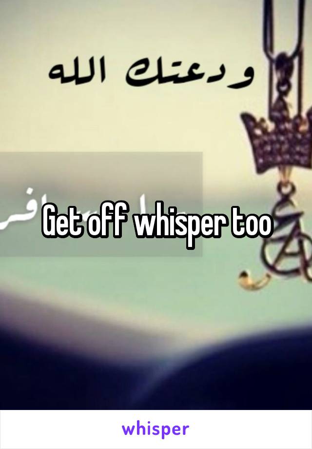 Get off whisper too