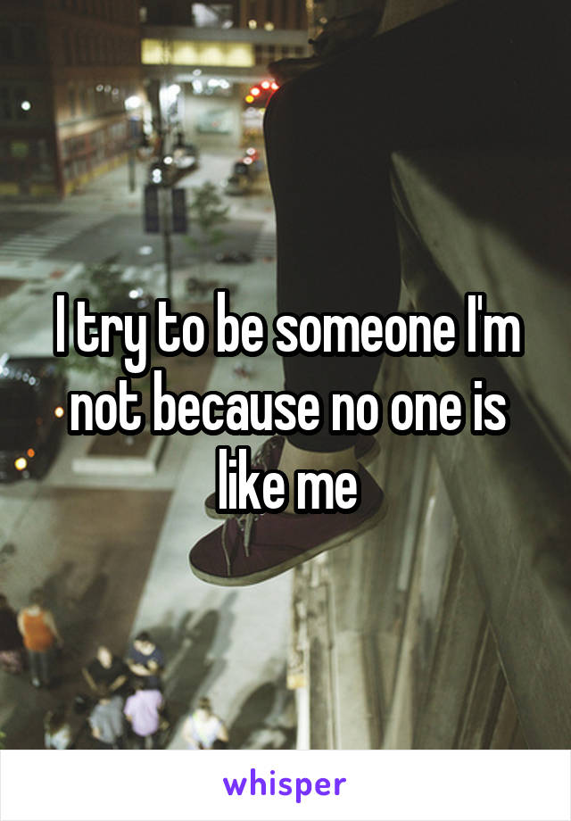 I try to be someone I'm not because no one is like me